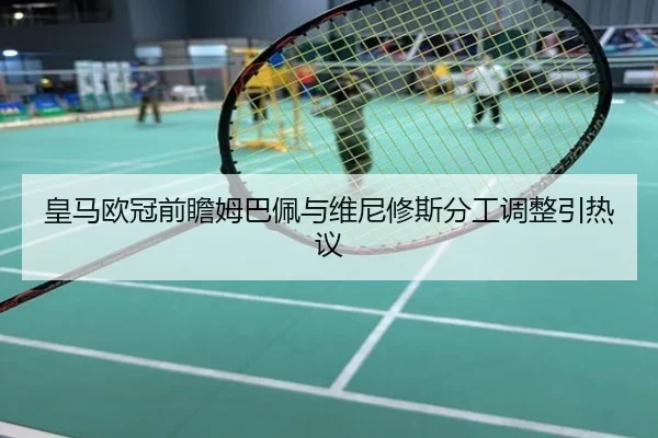 皇马欧冠前瞻姆巴佩与维尼修斯分工调整引热议