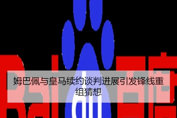 姆巴佩与皇马续约谈判进展引发锋线重组猜想