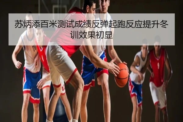 苏炳添百米测试成绩反弹起跑反应提升冬训效果初显