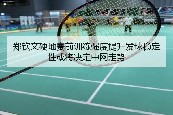 郑钦文硬地赛前训练强度提升发球稳定性或将决定中网走势
